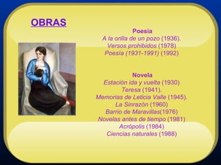 Poesía A la orilla de un pozo  (1936).  Versos prohibidos  (1978)  Poesía (1931-1991)  (1992)  Novela Estación ida y vuelta  (1930)  Teresa  (1941).  Memorias de Leticia Valle  (1945).  La Sinrazón  (1960)  Barrio de Maravillas (1976)  Novelas antes de tiempo  (1981)  Acrópolis  (1984)  Ciencias naturales  (1988)   OBRAS 