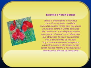 Epístola a Norah Borges Hacia ti, queridísima, mis brazos como tú los pintaste, se dilatan, como dos blancas ramas que, del tronco, se alargan contra el viento del olvido Mis manos van a tus delgadas manos que ignoran el carnal, curvo abandono, que atraviesan la vida y sus anhelos con la pura dureza de las alas. Voy a buscarte para que escapemos a nuestro mundo o elementos amigo suelta nuestra melena y nuestras colas surcando los albures de la espuma 