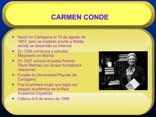 Nació en Cartagena el 15 de agosto de 1907, pero se trasladó pronto a Melilla donde se desarrolla su infancia  En 1926 comienza a estudiar Magisterio en Murcia  En 1927 conoce al poeta Antonio Oliver Belmás con el que formalizará relaciones  Fundan la Universidad Popular de Cartagena  Fue la primera mujer que logró ser elegida académica de la Real Academia Española. Fallece el 8 de enero de 1996  CARMEN CONDE 