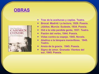 Tras de la aceitunas y coplas. Teatro.  Brocal. Madrid: La lectura, 1929. Poesía.  Júbilos. Murcia: Sudeste, 1934. Poesía.  Oíd a la vida perdida gente, 1937. Teatro.  Pasión del verbo, 1944. Poesía.  Vidas contra su espejo. 1945. Novela.  Aladino o la lámpara maravillosa.  1945. Teatro.  Ansia de la gracia.  1945. Poesía.  Signo de amor. Granada: Vientos del sur, 1945. Poesía. OBRAS 