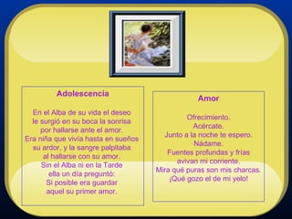 Amor Ofrecimiento. Acércate. Junto a la noche te espero. Nádame. Fuentes profundas y frías avivan mi corriente. Mira qué puras son mis charcas. ¡Qué gozo el de mi yelo! Adolescencia En el Alba de su vida el deseo  le surgió en su boca la sonrisa  por hallarse ante el amor.  Era niña que vivía hasta en sueños  su ardor, y la sangre palpitaba  al hallarse con su amor.  Sin el Alba ni en la Tarde  ella un día preguntó:  Si posible era guardar  aquel su primer amor.    