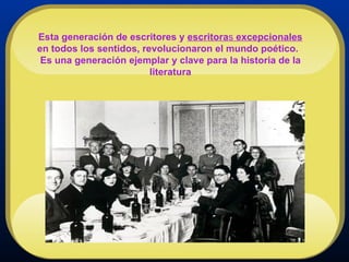 Esta generación de escritores y  escritora s  excepcionales  en todos los sentidos, revolucionaron el mundo poético.  Es una generación ejemplar y clave para la historia de la literatura 