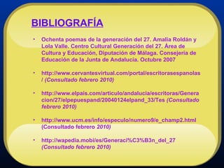 BIBLIOGRAFÍA Ochenta poemas de la generación del 27. Amalia Roldán y Lola Valle. Centro Cultural Generación del 27. Área de Cultura y Educación, Diputación de Málaga. Consejería de Educación de la Junta de Andalucía. Octubre 2007 http://www.cervantesvirtual.com/portal/escritorasespanolas/  (Consultado febrero 2010) http://www.elpais.com/articulo/andalucia/escritoras/Generacion/27/elpepuespand/20040124elpand_33/Tes  (Consultado febrero 2010) http://www.ucm.es/info/especulo/numero9/e_champ2.html (Consultado febrero  2010) http://wapedia.mobi/es/Generaci%C3%B3n_del_27  (Consultado febrero 2010) 
