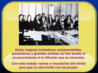Estas mujeres luchadoras comprometidas, pensadoras y grandes artistas no han tenido el reconocimiento ni la difusión que se merecían. Con este trabajo vamos a rescatarlas del olvido para que su obra brille con luz propia. 