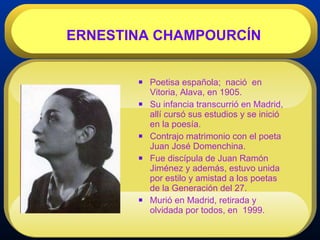 Poetisa española;  nació  en Vitoria, Alava, en 1905. Su infancia transcurrió en Madrid, allí cursó sus estudios y se inició en la poesía. Contrajo matrimonio con el poeta Juan José Domenchina. Fue discípula de Juan Ramón Jiménez y además, estuvo unida por estilo y amistad a los poetas de la Generación del 27. Murió en Madrid, retirada y olvidada por todos, en  1999. ERNESTINA CHAMPOURCÍN 