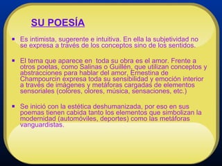 Es intimista, sugerente e intuitiva. En ella la subjetividad no se expresa a través de los conceptos sino de los sentidos.  El tema que aparece en  toda su obra es el amor. Frente a otros poetas, como Salinas o Guillén, que utilizan conceptos y abstracciones para hablar del amor, Ernestina de Champourcin expresa toda su sensibilidad y emoción interior a través de imágenes y metáforas cargadas de elementos sensoriales (colores, olores, música, sensaciones, etc.)  Se inició con la estética deshumanizada, por eso en sus poemas tienen cabida tanto los elementos que simbolizan la modernidad (automóviles, deportes) como las metáforas vanguardistas. SU POESÍA 