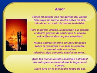 Amor Puliré mi belleza con los garfios del viento. Seré tuya sin forma, hecha polvo de aire, diluida en un cielo de planos invisibles. Para ti quiero, amado, la posesión sin cuerpo, el delirio gozoso de sentir que tu abrazo solo ciñe rosales de pura eternidad. Nunca podrás tenerme sin abrir tu deseo sobre la desnudez que sella lo inefable, ni encontrarás mis labios mientras algo concreto enraíce tu amor... ¡Que tus manos inútiles acaricien estrellas! No entorpezcan besándome la fuga de mi cuerpo. ¡Seré tuya en la piel hecha fuego de sol. 