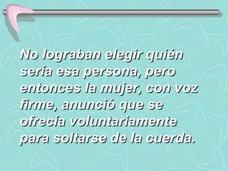 No lograban elegir quién sería esa persona, pero entonces la mujer, con voz firme, anunció que se ofrecía voluntariamente para soltarse de la cuerda.  