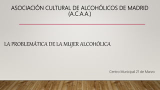ASOCIACIÓN CULTURAL DE ALCOHÓLICOS DE MADRID
(A.C.A.A.)
LA PROBLEMÁTICA DE LA MUJER ALCOHÓLICA
Centro Municipal 21 de Marzo
 