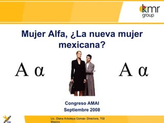 Mujer Alfa, ¿La nueva mujer
        mexicana?




               Congreso AMAI
               Septiembre 2008
      Lic. Diana Arboleya Comas- Directora, TGI
      Mexico
 