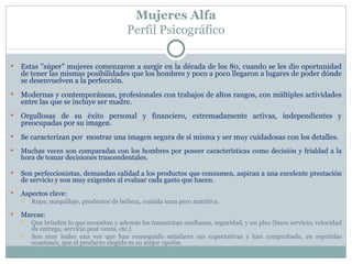 Mujeres Alfa
                                          Perfil Psicográfico

   Estas "súper" mujeres comenzaron a surgir en la década de los 80, cuando se les dio oportunidad
    de tener las mismas posibilidades que los hombres y poco a poco llegaron a lugares de poder dónde
    se desenvuelven a la perfección.
   Modernas y contemporáneas, profesionales con trabajos de altos rangos, con múltiples actividades
    entre las que se incluye ser madre.
   Orgullosas de su éxito personal y financiero, extremadamente activas, independientes y
    preocupadas por su imagen.
   Se caracterizan por mostrar una imagen segura de sí misma y ser muy cuidadosas con los detalles.
   Muchas veces son comparadas con los hombres por poseer características como decisión y frialdad a la
    hora de tomar decisiones trascendentales.

   Son perfeccionistas, demandan calidad a los productos que consumen, aspiran a una excelente prestación
    de servicio y son muy exigentes al evaluar cada gasto que hacen.
   Aspectos clave:
       Ropa, maquillaje, productos de belleza, comida sana pero nutritiva.
   Marcas:
       Que brinden lo que necesitan y además les transmitan confianza, seguridad, y un plus (buen servicio, velocidad
        de entrega, servicio post venta, etc.)
       Son muy leales una vez que han conseguido satisfacer sus expectativas y han comprobado, en repetidas
        ocasiones, que el producto elegido es su mejor opción.
 