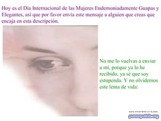 Hoy es el Día Internacional de las Mujeres Endemoniadamente Guapas y Elegantes, así que por favor envía este mensaje a alguien que creas que encaja en esta descripción. No me lo vuelvas a enviar a mí, porque ya lo he recibido, ya sé que soy estupenda. Y no olvidemos este lema de vida: 