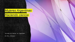 Mujeres Argentinas
Haciendo ciencia
Jornada de Educar en Igualdad
ES N°2, Villars
 