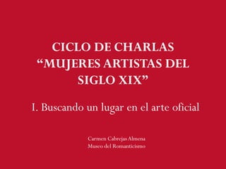 I. Buscando un lugar en el arte oficial
Carmen CabrejasAlmena
Museo del Romanticismo
CICLO DE CHARLAS
“MUJERES ARTISTAS DEL
SIGLO XIX”
 