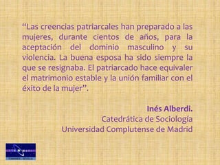 “Las creencias patriarcales han preparado a las
mujeres, durante cientos de años, para la
aceptación del dominio masculino y su
violencia. La buena esposa ha sido siempre la
que se resignaba. El patriarcado hace equivaler
el matrimonio estable y la unión familiar con el
éxito de la mujer”.
Inés Alberdi.
Catedrática de Sociología
Universidad Complutense de Madrid
 