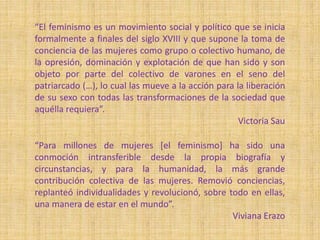 “El feminismo es un movimiento social y político que se inicia
formalmente a finales del siglo XVIII y que supone la toma de
conciencia de las mujeres como grupo o colectivo humano, de
la opresión, dominación y explotación de que han sido y son
objeto por parte del colectivo de varones en el seno del
patriarcado (…), lo cual las mueve a la acción para la liberación
de su sexo con todas las transformaciones de la sociedad que
aquélla requiera”.
Victoria Sau
“Para millones de mujeres [el feminismo] ha sido una
conmoción intransferible desde la propia biografía y
circunstancias, y para la humanidad, la más grande
contribución colectiva de las mujeres. Removió conciencias,
replanteó individualidades y revolucionó, sobre todo en ellas,
una manera de estar en el mundo”.
Viviana Erazo
 