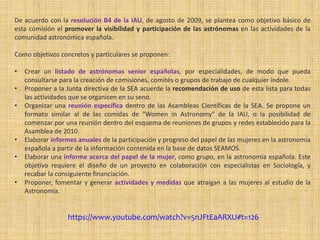 De acuerdo con la resolución B4 de la IAU, de agosto de 2009, se plantea como objetivo básico de
esta comisión el promover la visibilidad y participación de las astrónomas en las actividades de la
comunidad astronómica española.
Como objetivos concretos y particulares se proponen:
• Crear un listado de astrónomas senior españolas, por especialidades, de modo que pueda
consultarse para la creación de comisiones, comités o grupos de trabajo de cualquier índole.
• Proponer a la Junta directiva de la SEA acuerde la recomendación de uso de esta lista para todas
las actividades que se organicen en su seno.
• Organizar una reunión específica dentro de las Asambleas Científicas de la SEA. Se propone un
formato similar al de las comidas de "Women in Astronomy" de la IAU, o la posibilidad de
comenzar por una reunión dentro del esquema de reuniones de grupos y redes establecido para la
Asamblea de 2010.
• Elaborar informes anuales de la participación y progreso del papel de las mujeres en la astronomía
española a partir de la información contenida en la base de datos SEAMOS.
• Elaborar una informe acerca del papel de la mujer, como grupo, en la astronomía española. Este
objetivo requiere el diseño de un proyecto en colaboración con especialistas en Sociología, y
recabar la consiguiente financiación.
• Proponer, fomentar y generar actividades y medidas que atraigan a las mujeres al estudio de la
Astronomía.
https://www.youtube.com/watch?v=5nJFtEaARXU#t=126
 