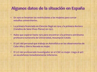 • En 1910 se levantan las restricciones a las mujeres para cursar
estudios universitarios.
• La primera licenciada en Ciencias llegó en 1914 y la primera doctora
(Catalina de Sena Vives Pieras) en 1917.
• Hubo que esperar hasta 1975 para encontrar a la primera astrónoma
profesora numeraria de Universidad, Assumpció Catalá.
• El 30% del personal que trabaja en Astrofísica en los observatorios de
Calar Alto y Sierra Nevada es mujer.
• El 22% del profesorado investigador en el CSIC es mujer. Llega al 40%
en escalafones inmediatamente inferiores.
 