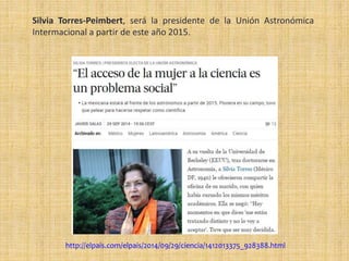 Silvia Torres-Peimbert, será la presidente de la Unión Astronómica
Intermacional a partir de este año 2015.
http://elpais.com/elpais/2014/09/29/ciencia/1412013375_928388.html
 