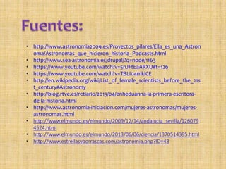• http://www.astronomia2009.es/Proyectos_pilares/Ella_es_una_Astron
oma/Astronomas_que_hicieron_historia_Podcasts.html
• http://www.sea-astronomia.es/drupal/?q=node/1163
• https://www.youtube.com/watch?v=5nJFtEaARXU#t=126
• https://www.youtube.com/watch?v=TBLI04mkiCE
• http://en.wikipedia.org/wiki/List_of_female_scientists_before_the_21s
t_century#Astronomy
• http://blog.rtve.es/retiario/2013/04/enheduanna-la-primera-escritora-
de-la-historia.html
• http://www.astronomia-iniciacion.com/mujeres-astronomas/mujeres-
astronomas.html
• http://www.elmundo.es/elmundo/2009/12/14/andalucia_sevilla/126079
4524.html
• http://www.elmundo.es/elmundo/2013/06/06/ciencia/1370514395.html
• http://www.estrellasyborrascas.com/astronomia.php?ID=43
 