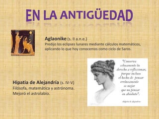 Aglaonike (s. II a.n.e.)
Predijo los eclipses lunares mediante cálculos matemáticos,
aplicando lo que hoy conocemos como ciclo de Saros.
Hipatia de Alejandría (s. IV-V)
Filósofa, matemática y astrónoma.
Mejoró el astrolabio.
 