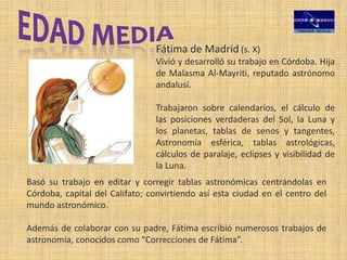 Fátima de Madrid (s. X)
Vivió y desarrolló su trabajo en Córdoba. Hija
de Malasma Al-Mayriti, reputado astrónomo
andalusí.
Trabajaron sobre calendarios, el cálculo de
las posiciones verdaderas del Sol, la Luna y
los planetas, tablas de senos y tangentes,
Astronomía esférica, tablas astrológicas,
cálculos de paralaje, eclipses y visibilidad de
la Luna.
Basó su trabajo en editar y corregir tablas astronómicas centrándolas en
Córdoba, capital del Califato; convirtiendo así esta ciudad en el centro del
mundo astronómico.
Además de colaborar con su padre, Fátima escribió numerosos trabajos de
astronomía, conocidos como “Correcciones de Fátima”.
 