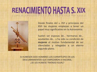 Desde finales del s. XVI y principios del
XVII las mujeres empiezan a tener un
papel muy significativo en la Astronomía.
Suelen ser esposas de… hermanas de…
ayudantes de… y ha sido su condición de
mujeres el motivo fundamental de ser
silenciadas y relegadas a un eterno
segundo plano.
SI HUBIESEN SIDO HOMBRES LOS COPARTÍCIPES EN LOS
DESCUBRIMIENTOS QUE EMPEZARON A HACERSE,
¿SE LES HUBIESE TRATADO IGUAL?
 