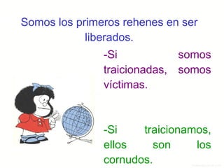 Somos los primeros rehenes en ser liberados. -Si somos traicionadas,  somos víctimas. -Si traicionamos, ellos son los cornudos. 