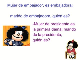 Mujer de embajador, es embajadora;  marido de embajadora, quién es? -Mujer de presidente es la primera dama; marido de la presidenta, quién es? 