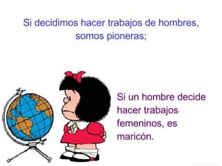 Si decidimos hacer trabajos de hombres, somos pioneras; Si un hombre decide hacer trabajos femeninos, es maricón. 