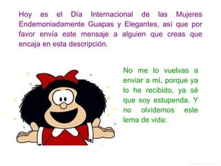 Hoy es el Día Internacional de las Mujeres Endemoniadamente Guapas y Elegantes, así que por favor envía este mensaje a alguien que creas que encaja en esta descripción. No me lo vuelvas a enviar a mí, porque ya lo he recibido, ya sé que soy estupenda. Y no olvidemos este lema de vida: 