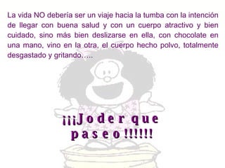 La vida NO debería ser un viaje hacia la tumba con la intención de llegar con buena salud y con un cuerpo atractivo y bien cuidado, sino más bien deslizarse en ella, con chocolate en una mano, vino en la otra, el cuerpo hecho polvo, totalmente desgastado y gritando….. ¡¡¡Joder que paseo!!!!!! 