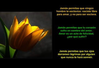 Jamás permitas que ningún
hombre te esclavice: naciste libre
para amar, y no para ser esclava.
Jamás permitas que tu corazón
sufra en nombre del amor.
Amar es un acto de felicidad,
¿por qué sufrir?
Jamás permitas que tus ojos
derramen lágrimas por alguien
que nunca te hará sonreir.
 