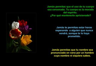 Jamás permitas que el uso de tu cuerpo
sea cercenado. Tu cuerpo es la morada
del espíritu.
¿Por qué mantenerlo aprisionado?
Jamás te permitas estar horas
esperando a alguien que nunca
vendrá, aunque te lo haya
prometido.
Jamás permitas que tu nombre sea
pronunciado en vano por un hombre
cuyo nombre ni siquiera sabes.
 