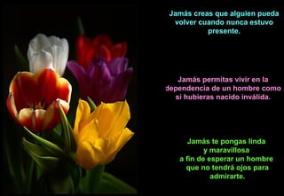 Jamás creas que alguien pueda
volver cuando nunca estuvo
presente.
Jamás permitas vivir en la
dependencia de un hombre como
si hubieras nacido inválida.
Jamás te pongas linda
y maravillosa
a fin de esperar un hombre
que no tendrá ojos para
admirarte.
 