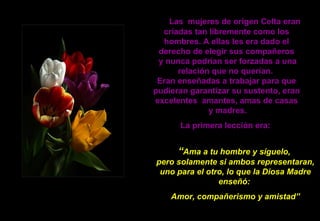 Las  mujeres de origen Celta eran criadas tan libremente como los hombres. A ellas les era dado el derecho de elegir sus compañeros  y nunca podrían ser forzadas a una relación que no querían.  Eran enseñadas a trabajar para que pudieran garantizar su sustento, eran excelentes  amantes, amas de casas  y madres. La primera lección era:   “ Ama a tu hombre y síguelo,  pero solamente si ambos representaran, uno para el otro, lo que la Diosa Madre enseñó:  Amor, compañerismo y amistad” 