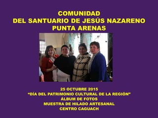 COMUNIDAD
DEL SANTUARIO DE JESÚS NAZARENO
PUNTA ARENAS
25 OCTUBRE 2015
“DÍA DEL PATRIMONIO CULTURAL DE LA REGIÓN”
ÁLBUM DE FOTOS
MUESTRA DE HILADO ARTESANAL
CENTRO CAGUACH
 