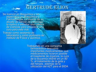 GERTRUDE ELIoN
Se licenció en Bioquímica y se
   especializó en Bioquímica y
   Farmacología. La muerte de su
   abuelo de cáncer de estómago
   la motivó a estudiar una carrera
   de Ciencias para encontrar una
   cura para este mal.
Trabajó como asistenta de
   laboratorio y como profesora de
   instituto de Física y Química.


                    Trabajando en una compañía
                       farmacéutica descubrió
                       importantes medicamentos: sus
                       medicamentos hicieron posible
                       el trasplante de órganos, la cura
                       de la leucemia infantil en un 80
                       %, el tratamiento de la gota y
                       del herpes, además de la
                       utilización del AZT para el SIDA
 