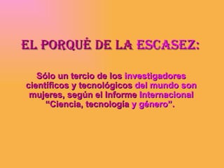EL poRqUÉ DE La EscasEz:

   Sólo un tercio de los investigadores
científicos y tecnológicos del mundo son
 mujeres, según el Informe Internacional
     “Ciencia, tecnología y género”.
 