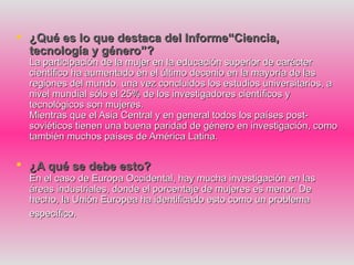  ¿Qué es lo que destaca del Informe“Ciencia,
  tecnología y género”?
  La participación de la mujer en la educación superior de carácter
  científico ha aumentado en el último decenio en la mayoría de las
  regiones del mundo. una vez concluidos los estudios universitarios, a
  nivel mundial sólo el 25% de los investigadores científicos y
  tecnológicos son mujeres.
  Mientras que el Asia Central y en general todos los países post-
  soviéticos tienen una buena paridad de género en investigación, como
  también muchos países de América Latina.

 ¿A qué se debe esto?
  En el caso de Europa Occidental, hay mucha investigación en las
  áreas industriales, donde el porcentaje de mujeres es menor. De
  hecho, la Unión Europea ha identificado esto como un problema
  específico.
 