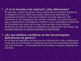  ¿Y en lo tocante a los salarios? ¿Hay diferencias?
  En general, cuando los países tienen estructuras burocráticas fuertes en
  investigación es muy difícil que existan diferencias salariales por
  cuestiones de género, pero este problema sí puede aparecer más
  fácilmente en la investigación de carácter industrial. Las condiciones en
  que se desarrolla la investigación científica no son favorables al desarrollo
  de la profesión por parte de la mujer. Esto se debe a dos motivos:
  problemas de discriminación y problemas de organización del trabajo: las
  jornadas laborales no siempre permiten la vida familiar.

 ¿En qué ámbitos científicos se dan las principales
  deficiencias de género?
  En el área de ingeniería, en tanto que en ciencias de la vida y medicina la
  mujer está en el promedio o incluso por encima. En computación también
  hay más hombres… la sociedad de la información la siguen poblando los
  hombres.
 