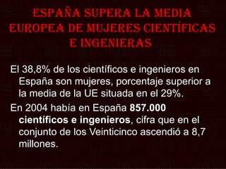 España sUpERa La MEDIa
EURopEa DE MUJEREs cIENTÍFIcas
        E INGENIERas

El 38,8% de los científicos e ingenieros en
  España son mujeres, porcentaje superior a
  la media de la UE situada en el 29%.
En 2004 había en España 857.000
  científicos e ingenieros, cifra que en el
  conjunto de los Veinticinco ascendió a 8,7
  millones.
 
