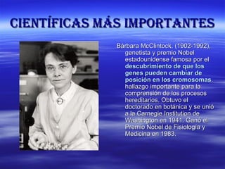 cIENTÍFIcas MÁs IMpoRTaNTEs
              Bárbara McClintock, (1902-1992),
                genetista y premio Nobel
                estadounidense famosa por el
                descubrimiento de que los
                genes pueden cambiar de
                posición en los cromosomas,
                hallazgo importante para la
                comprensión de los procesos
                hereditarios. Obtuvo el
                doctorado en botánica y se unió
                a la Carnegie Institution de
                Washington en 1941. Ganó el
                Premio Nobel de Fisiología y
                Medicina en 1983.
 