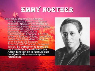 EMMy NoEThER
1882-1935, matemática alemana,
  notable por su trabajo en álgebra
  abstracta. Nació en una familia de
  matemáticos y fue oyente de cursos
  universitarios. Consiguió el
  doctorado en 1907 por la
  Universidad de Erlangen. En 1933,
  emigró a Estados Unidos, donde dio
  clases en el Bryn Mawr College y
  en el Instituto de Estudios
  Avanzados de Princeton, en Nueva
  Jersey. Su trabajo en la teoría de
  las invariantes fue utilizado por
  Albert Einstein en la formulación
  de algunos de sus conceptos
  relativistas.
 