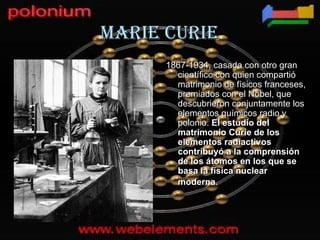 MaRIE cURIE
      1867-1934, casada con otro gran
        científico con quien compartió
        matrimonio de físicos franceses,
        premiados con el Nobel, que
        descubrieron conjuntamente los
        elementos químicos radio y
        polonio. El estudio del
        matrimonio Curie de los
        elementos radiactivos
        contribuyó a la comprensión
        de los átomos en los que se
        basa la física nuclear
        moderna.
 