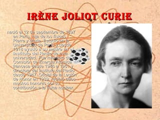 IRèNE JoLIoT cURIE
nació el 12 de septiembre de 1897
  en París, hija de los físicos
  Pierre y Marie. Estudió en la
  Universidad de París y desde
  1918 ayudó a su madre en el
  Instituto del Radio de esta
  universidad. Fue miembro de la
  Comisión de Energía Atómica
  francesa desde 1946 a 1951 y
  directora del Instituto del Radio
  desde 1947. Oficial de la Legión
  de Honor en 1939, recibió otros
  muchos honores por su
  contribución a la física nuclear.
 