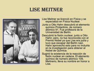 LIsE MEITNER
    Lise Meitner se licenció en Física y se
       especializó en Física Nuclear.
    Junto a Otto Hahn descubrió el elemento
       químico Protactinio, de número
       atómico 91. Fue profesora de la
       Universidad de Berlín.
    Descubrió la fisión nuclear, junto a Otto
       Hahn; pero, no fue reconocida con el
       Premio Nobel ya que Lise era judía y
       tuvo que escapar del Berlín nazi.
       Hahn aprovechó esto para no incluirla
       en la investigación para obtener el
       Nobel de Química.
    Sugirió la existencia de la reacción de
       fisión nuclear en cadena. El elemento
       químico de número atómico 109,
       Meitnerio, lleva su nombre en honor a
       Lise.
 