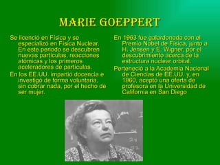 MaRIE GoEppERT
Se licenció en Física y se           En 1963 fue galardonada con el
  especializó en Física Nuclear.       Premio Nobel de Física, junto a
  En este periodo se descubren         H. Jensen y E. Wigner, por el
  nuevas partículas, reacciones        descubrimiento acerca de la
  atómicas y los primeros              estructura nuclear orbital.
  aceleradores de partículas.        Perteneció a la Academia Nacional
En los EE.UU. impartió docencia e      de Ciencias de EE.UU. y, en
  investigó de forma voluntaria,       1960, aceptó una oferta de
  sin cobrar nada, por el hecho de     profesora en la Universidad de
  ser mujer.                           California en San Diego
 