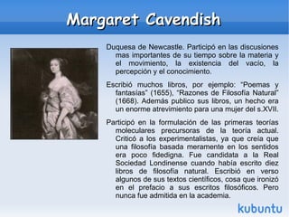 Margaret Cavendish Duquesa de Newcastle. Participó en las discusiones mas importantes de su tiempo sobre la materia y el movimiento, la existencia del vacío, la percepción y el conocimiento. 