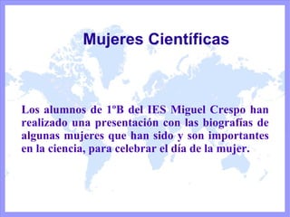 Mujeres Científicas Los alumnos de 1ºB del IES Miguel Crespo han realizado una presentación con las biografías de algunas mujeres que han sido y son importantes en la ciencia, para celebrar el día de la mujer. 
